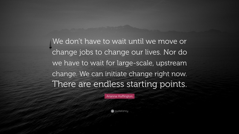 Arianna Huffington Quote: “We don’t have to wait until we move or change jobs to change our lives. Nor do we have to wait for large-scale, upstream change. We can initiate change right now. There are endless starting points.”