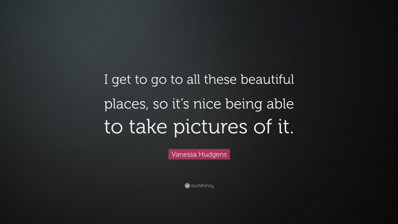 Vanessa Hudgens Quote: “I get to go to all these beautiful places, so it’s nice being able to take pictures of it.”