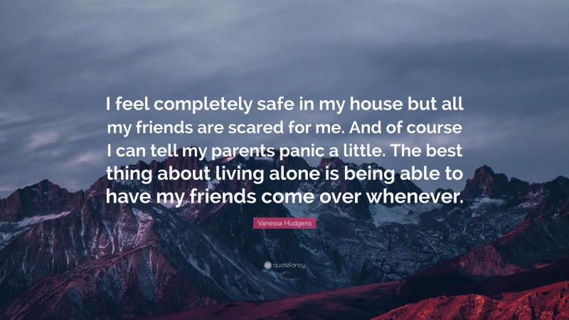Vanessa Hudgens Quote: “I feel completely safe in my house but all my friends are scared for me. And of course I can tell my parents panic a little. The best thing about living alone is being able to have my friends come over whenever.”