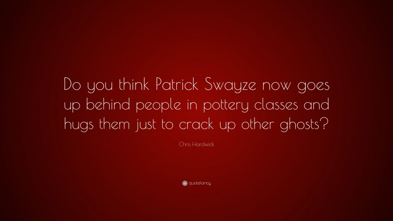 Chris Hardwick Quote: “Do you think Patrick Swayze now goes up behind people in pottery classes and hugs them just to crack up other ghosts?”