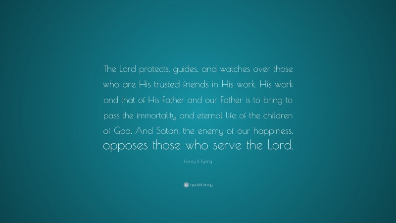 Henry B. Eyring Quote: “The Lord protects, guides, and watches over those who are His trusted friends in His work. His work and that of His Father and our Father is to bring to pass the immortality and eternal life of the children of God. And Satan, the enemy of our happiness, opposes those who serve the Lord.”