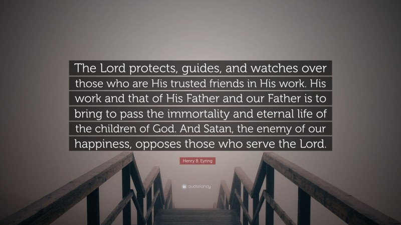 Henry B. Eyring Quote: “The Lord protects, guides, and watches over those who are His trusted friends in His work. His work and that of His Father and our Father is to bring to pass the immortality and eternal life of the children of God. And Satan, the enemy of our happiness, opposes those who serve the Lord.”