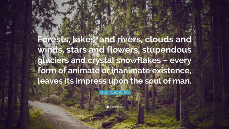 Orison Swett Marden Quote: “Forests, lakes, and rivers, clouds and winds, stars and flowers, stupendous glaciers and crystal snowflakes – every form of animate or inanimate existence, leaves its impress upon the soul of man.”