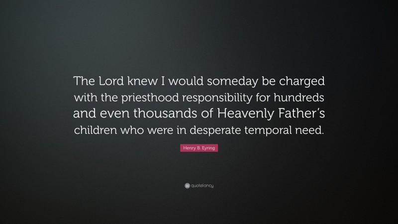 Henry B. Eyring Quote: “The Lord knew I would someday be charged with the priesthood responsibility for hundreds and even thousands of Heavenly Father’s children who were in desperate temporal need.”