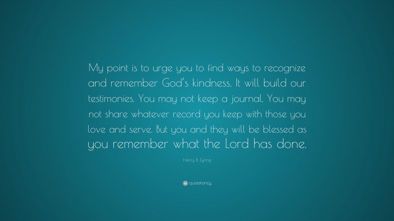 Henry B. Eyring Quote: “My point is to urge you to find ways to recognize and remember God’s kindness. It will build our testimonies. You may not keep a journal. You may not share whatever record you keep with those you love and serve. But you and they will be blessed as you remember what the Lord has done.”