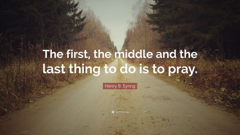 Henry B. Eyring Quote: “The first, the middle and the last thing to do is to pray.”
