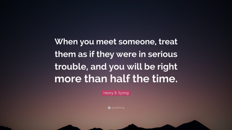 Henry B. Eyring Quote: “When you meet someone, treat them as if they were in serious trouble, and you will be right more than half the time.”