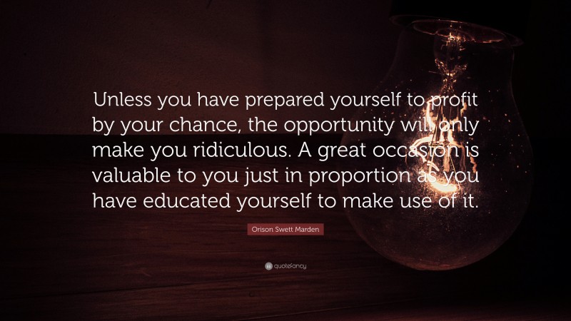 Orison Swett Marden Quote: “Unless you have prepared yourself to profit by your chance, the opportunity will only make you ridiculous. A great occasion is valuable to you just in proportion as you have educated yourself to make use of it.”