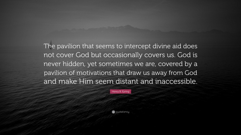 Henry B. Eyring Quote: “The pavilion that seems to intercept divine aid does not cover God but occasionally covers us. God is never hidden, yet sometimes we are, covered by a pavilion of motivations that draw us away from God and make Him seem distant and inaccessible.”