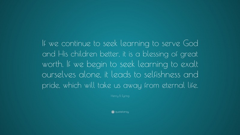 Henry B. Eyring Quote: “If we continue to seek learning to serve God and His children better, it is a blessing of great worth. If we begin to seek learning to exalt ourselves alone, it leads to selfishness and pride, which will take us away from eternal life.”