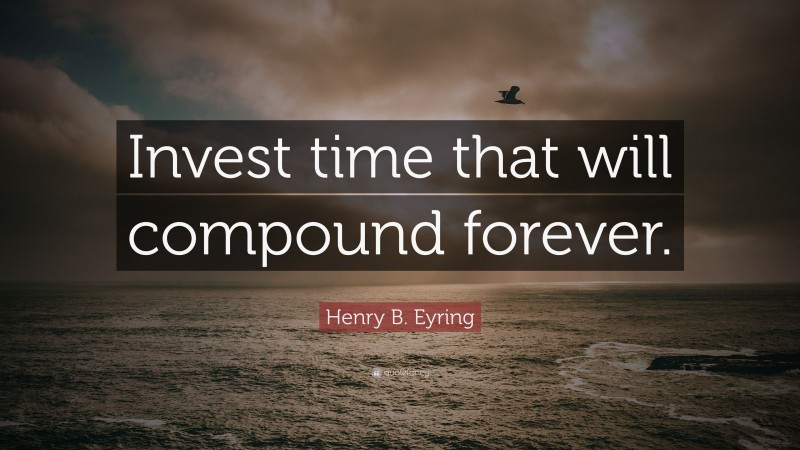 Henry B. Eyring Quote: “Invest time that will compound forever.”