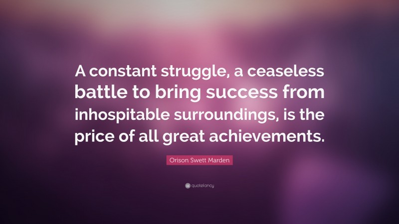 Orison Swett Marden Quote: “A constant struggle, a ceaseless battle to bring success from inhospitable surroundings, is the price of all great achievements.”