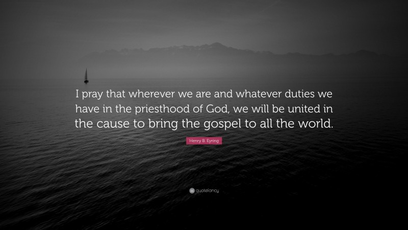 Henry B. Eyring Quote: “I pray that wherever we are and whatever duties we have in the priesthood of God, we will be united in the cause to bring the gospel to all the world.”