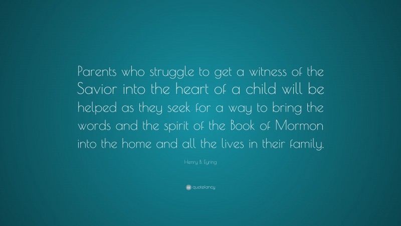 Henry B. Eyring Quote: “Parents who struggle to get a witness of the Savior into the heart of a child will be helped as they seek for a way to bring the words and the spirit of the Book of Mormon into the home and all the lives in their family.”