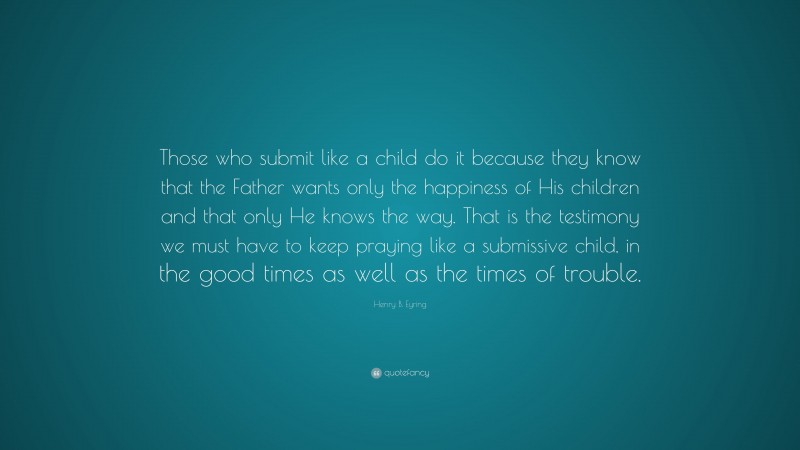 Henry B. Eyring Quote: “Those who submit like a child do it because they know that the Father wants only the happiness of His children and that only He knows the way. That is the testimony we must have to keep praying like a submissive child, in the good times as well as the times of trouble.”