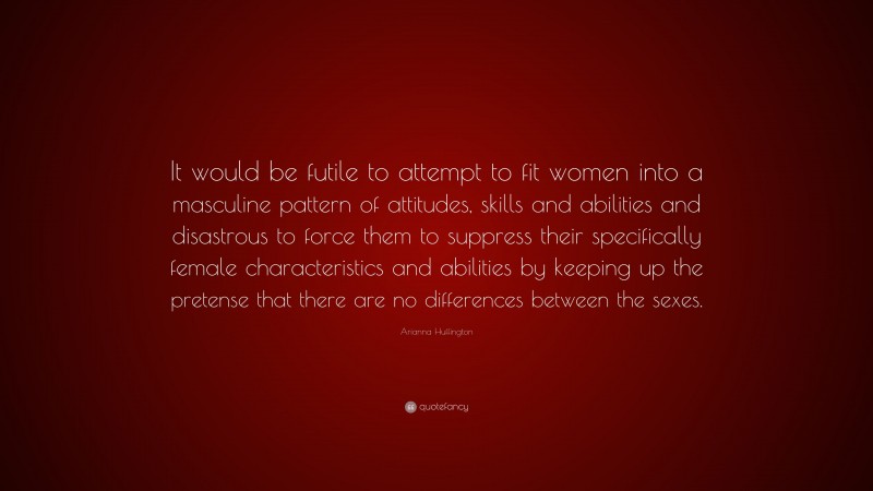 Arianna Huffington Quote: “It would be futile to attempt to fit women into a masculine pattern of attitudes, skills and abilities and disastrous to force them to suppress their specifically female characteristics and abilities by keeping up the pretense that there are no differences between the sexes.”