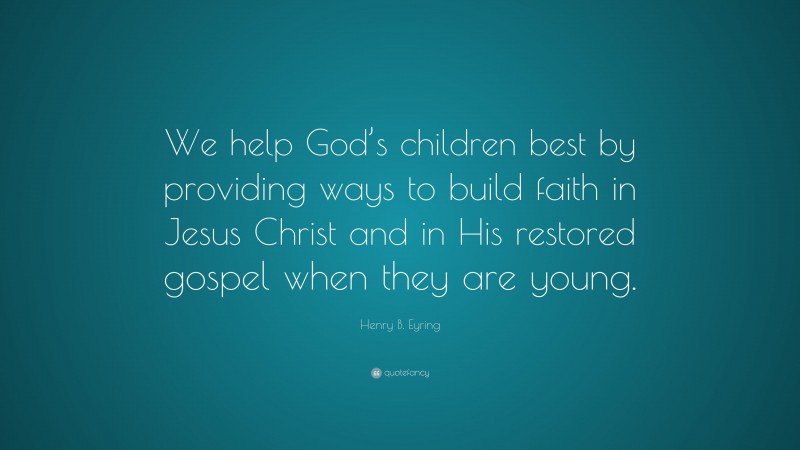 Henry B. Eyring Quote: “We help God’s children best by providing ways to build faith in Jesus Christ and in His restored gospel when they are young.”