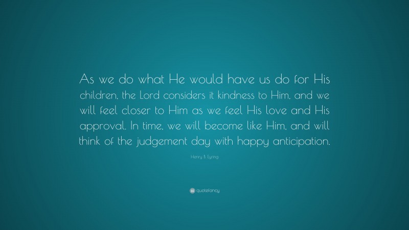 Henry B. Eyring Quote: “As we do what He would have us do for His children, the Lord considers it kindness to Him, and we will feel closer to Him as we feel His love and His approval. In time, we will become like Him, and will think of the judgement day with happy anticipation.”