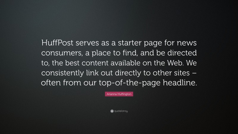Arianna Huffington Quote: “HuffPost serves as a starter page for news consumers, a place to find, and be directed to, the best content available on the Web. We consistently link out directly to other sites – often from our top-of-the-page headline.”