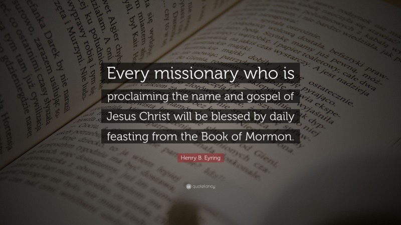 Henry B. Eyring Quote: “Every missionary who is proclaiming the name and gospel of Jesus Christ will be blessed by daily feasting from the Book of Mormon.”