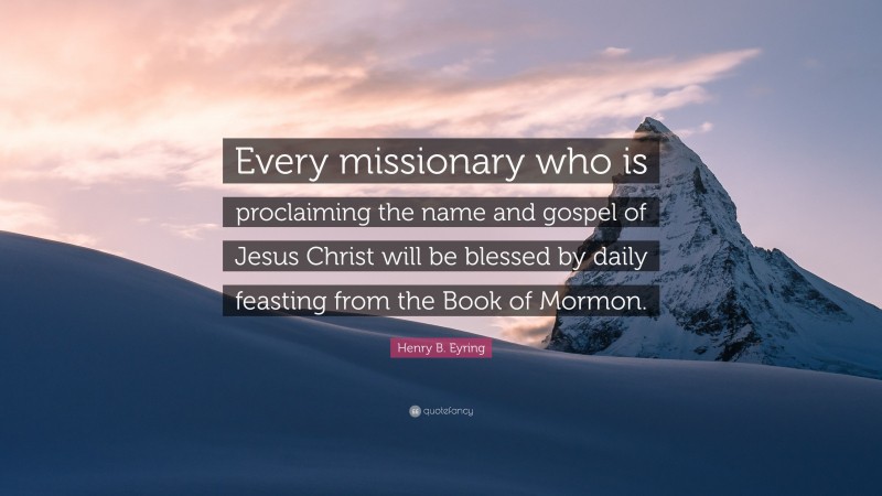 Henry B. Eyring Quote: “Every missionary who is proclaiming the name and gospel of Jesus Christ will be blessed by daily feasting from the Book of Mormon.”