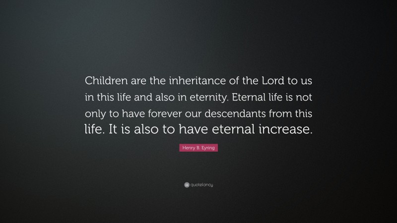 Henry B. Eyring Quote: “Children are the inheritance of the Lord to us in this life and also in eternity. Eternal life is not only to have forever our descendants from this life. It is also to have eternal increase.”