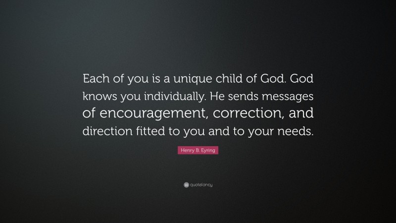 Henry B. Eyring Quote: “Each of you is a unique child of God. God knows you individually. He sends messages of encouragement, correction, and direction fitted to you and to your needs.”