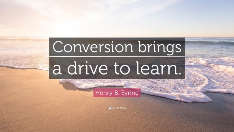 Henry B. Eyring Quote: “Conversion brings a drive to learn.”