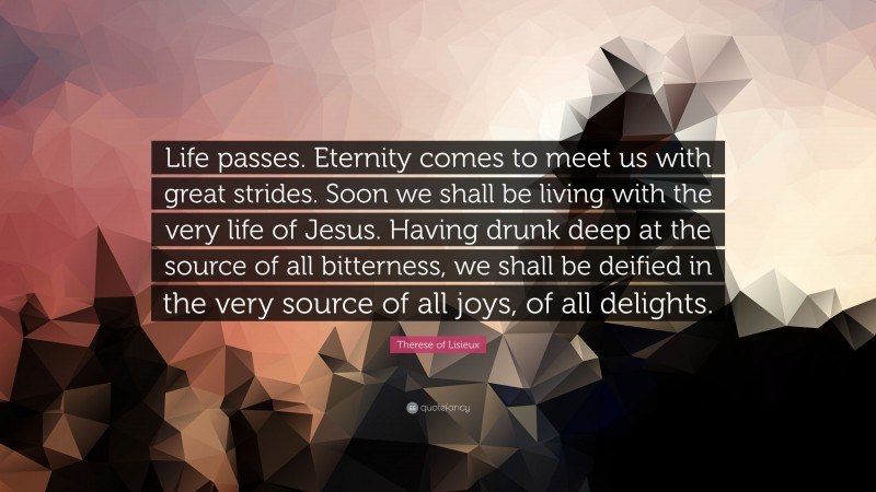 Therese of Lisieux Quote: “Life passes. Eternity comes to meet us with great strides. Soon we shall be living with the very life of Jesus. Having drunk deep at the source of all bitterness, we shall be deified in the very source of all joys, of all delights.”