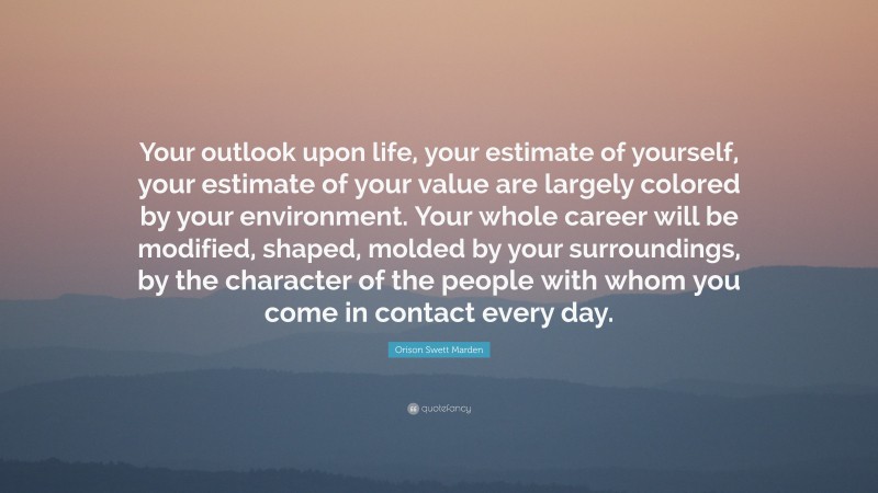 Orison Swett Marden Quote: “Your outlook upon life, your estimate of yourself, your estimate of your value are largely colored by your environment. Your whole career will be modified, shaped, molded by your surroundings, by the character of the people with whom you come in contact every day.”