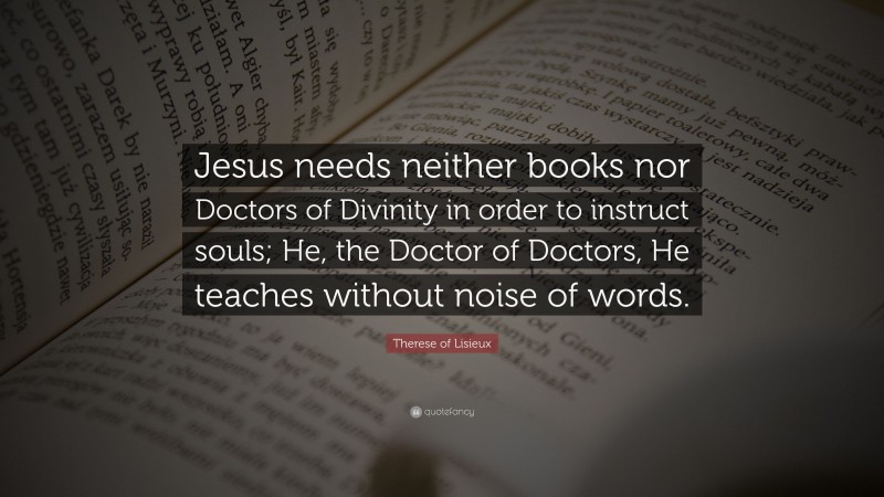 Therese of Lisieux Quote: “Jesus needs neither books nor Doctors of Divinity in order to instruct souls; He, the Doctor of Doctors, He teaches without noise of words.”
