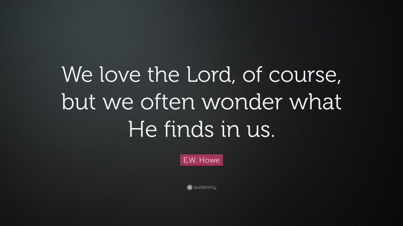 E.W. Howe Quote: “We love the Lord, of course, but we often wonder what He finds in us.”