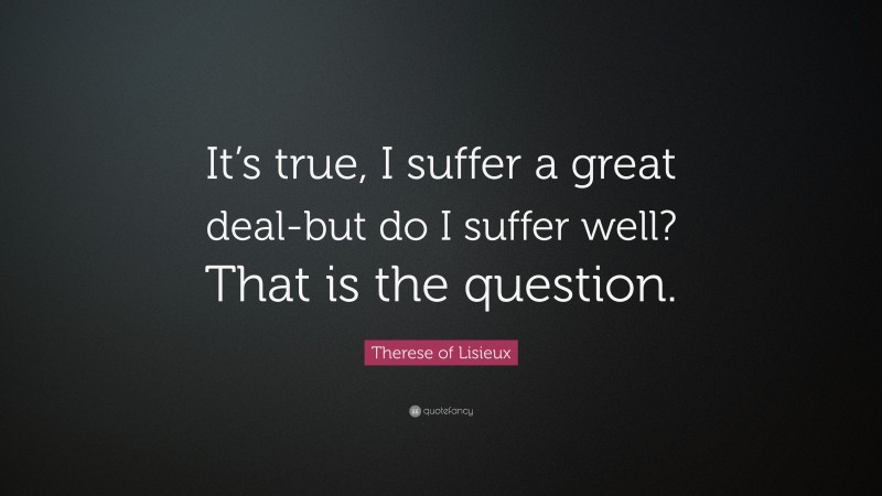 Therese of Lisieux Quote: “It’s true, I suffer a great deal-but do I suffer well? That is the question.”