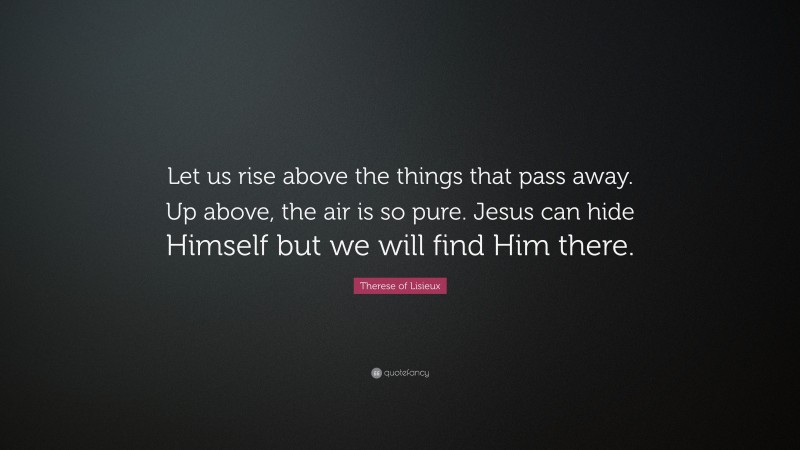 Therese of Lisieux Quote: “Let us rise above the things that pass away. Up above, the air is so pure. Jesus can hide Himself but we will find Him there.”