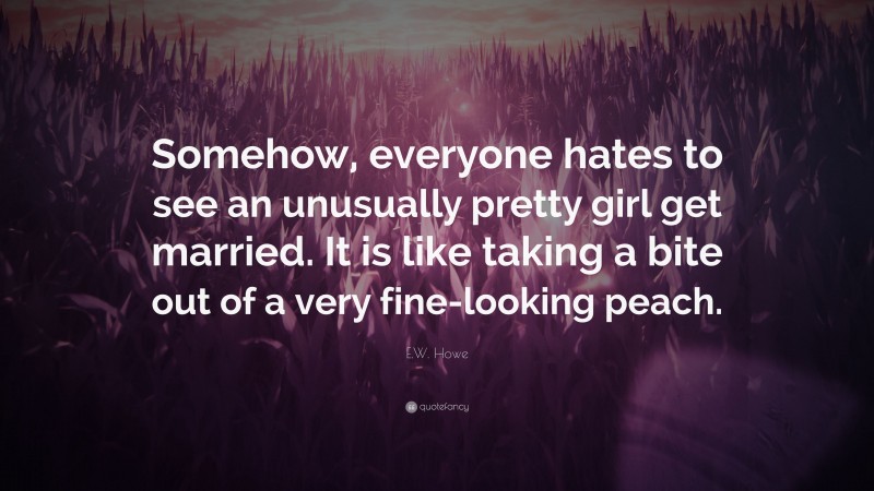 E.W. Howe Quote: “Somehow, everyone hates to see an unusually pretty girl get married. It is like taking a bite out of a very fine-looking peach.”