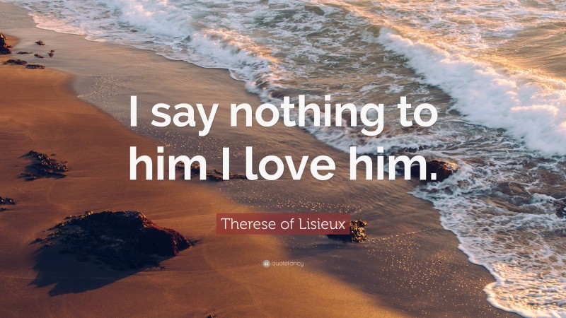 Therese of Lisieux Quote: “I say nothing to him I love him.”