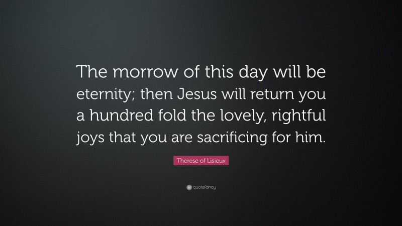 Therese of Lisieux Quote: “The morrow of this day will be eternity; then Jesus will return you a hundred fold the lovely, rightful joys that you are sacrificing for him.”