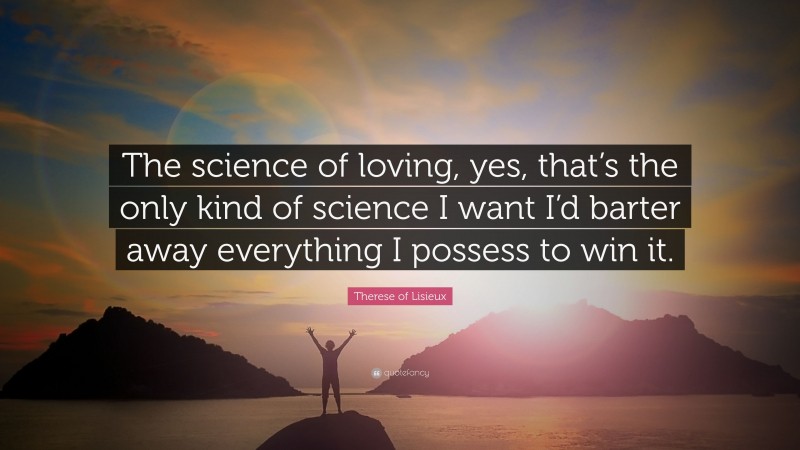 Therese of Lisieux Quote: “The science of loving, yes, that’s the only kind of science I want I’d barter away everything I possess to win it.”
