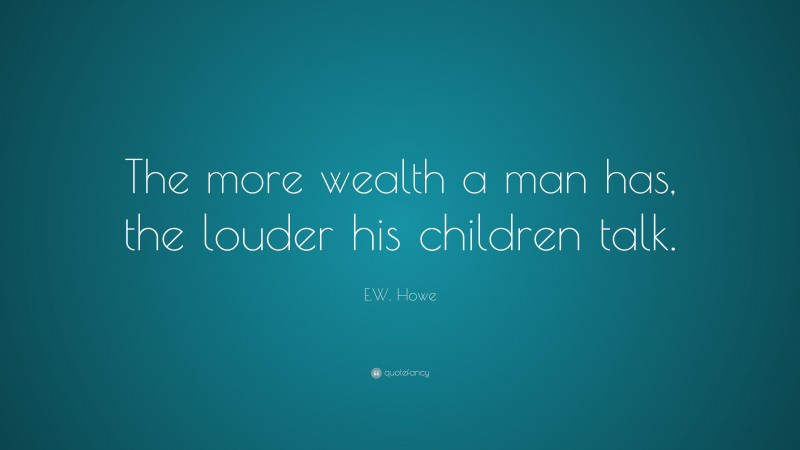 E.W. Howe Quote: “The more wealth a man has, the louder his children talk.”