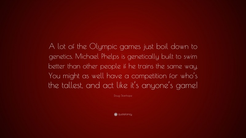 Doug Stanhope Quote: “A lot of the Olympic games just boil down to genetics. Michael Phelps is genetically built to swim better than other people if he trains the same way. You might as well have a competition for who’s the tallest, and act like it’s anyone’s game!”