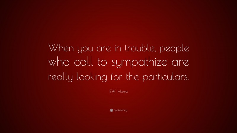 E.W. Howe Quote: “When you are in trouble, people who call to sympathize are really looking for the particulars.”