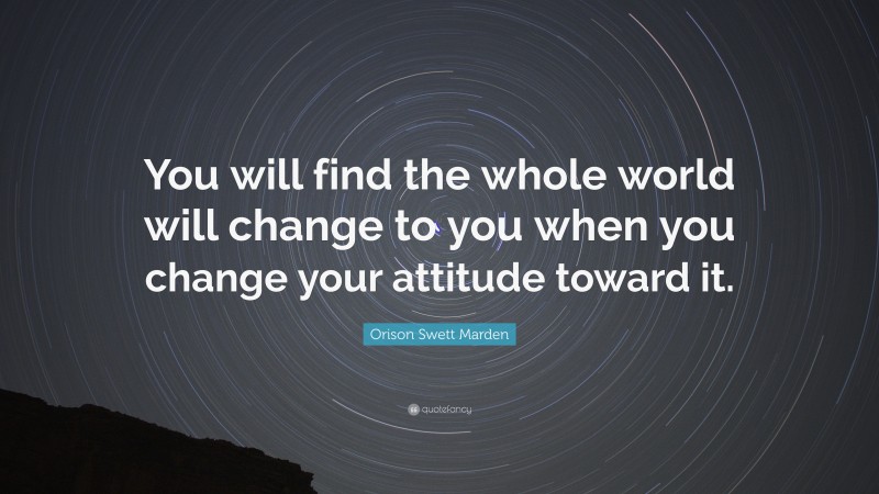 Orison Swett Marden Quote: “You will find the whole world will change to you when you change your attitude toward it.”