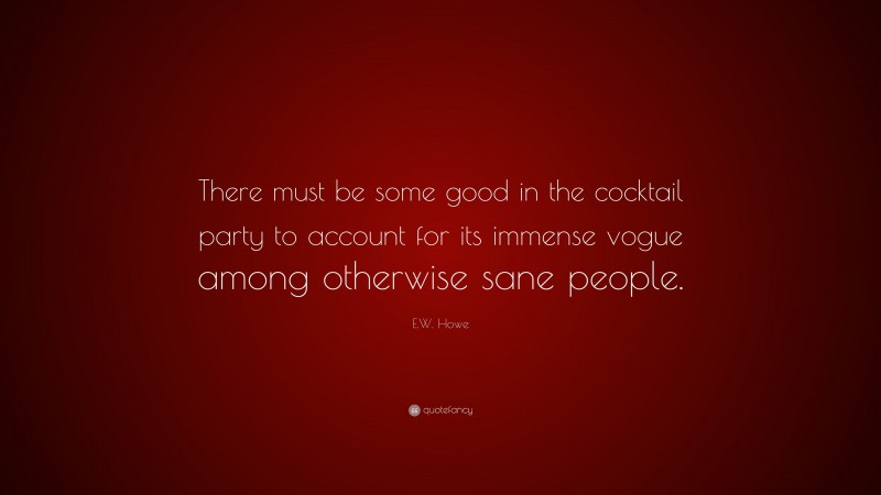 E.W. Howe Quote: “There must be some good in the cocktail party to account for its immense vogue among otherwise sane people.”