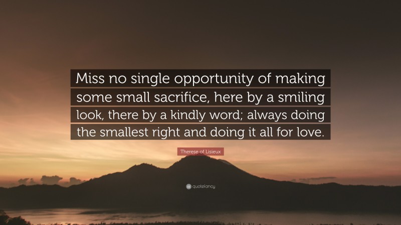 Therese of Lisieux Quote: “Miss no single opportunity of making some small sacrifice, here by a smiling look, there by a kindly word; always doing the smallest right and doing it all for love.”