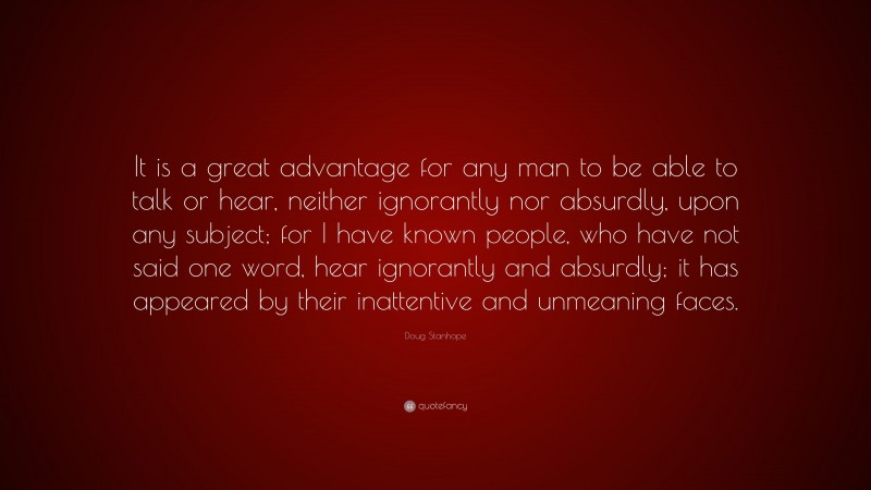 Doug Stanhope Quote: “It is a great advantage for any man to be able to talk or hear, neither ignorantly nor absurdly, upon any subject; for I have known people, who have not said one word, hear ignorantly and absurdly; it has appeared by their inattentive and unmeaning faces.”