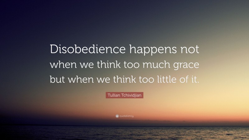Tullian Tchividjian Quote: “Disobedience happens not when we think too much grace but when we think too little of it.”