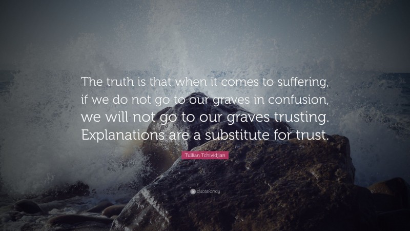 Tullian Tchividjian Quote: “The truth is that when it comes to suffering, if we do not go to our graves in confusion, we will not go to our graves trusting. Explanations are a substitute for trust.”