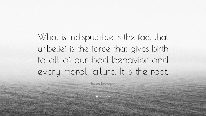 Tullian Tchividjian Quote: “What is indisputable is the fact that unbelief is the force that gives birth to all of our bad behavior and every moral failure. It is the root.”