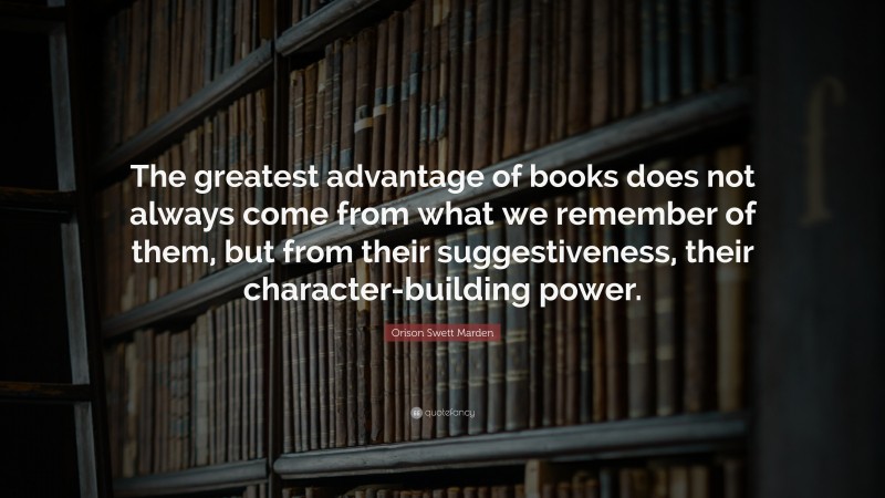Orison Swett Marden Quote: “The greatest advantage of books does not always come from what we remember of them, but from their suggestiveness, their character-building power.”