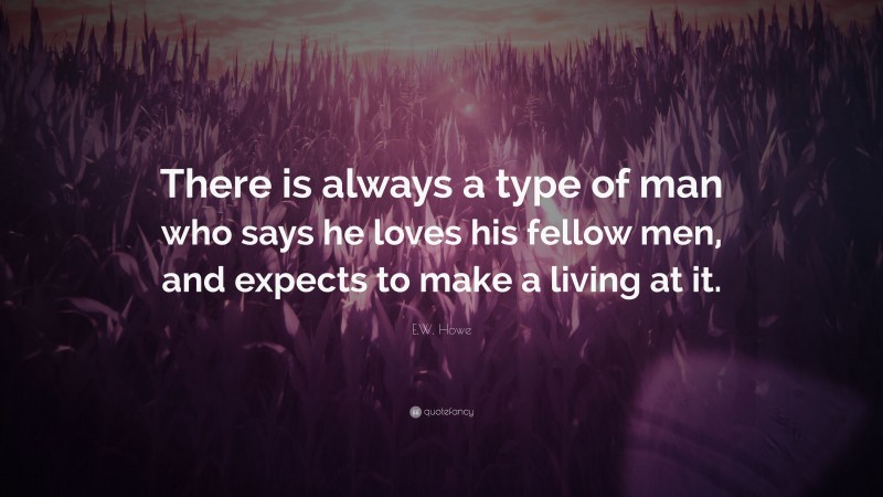 E.W. Howe Quote: “There is always a type of man who says he loves his fellow men, and expects to make a living at it.”